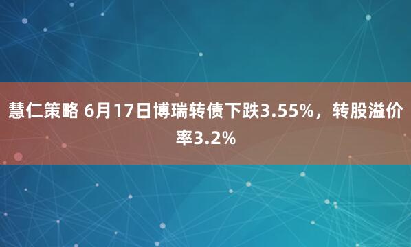 慧仁策略 6月17日博瑞转债下跌3.55%，转股溢价率3.2%