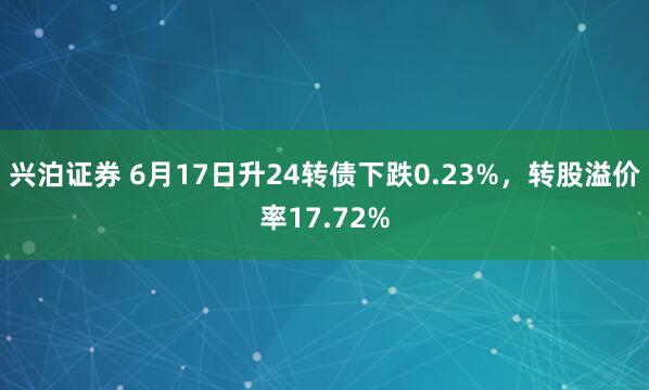 兴泊证券 6月17日升24转债下跌0.23%，转股溢价率17.72%