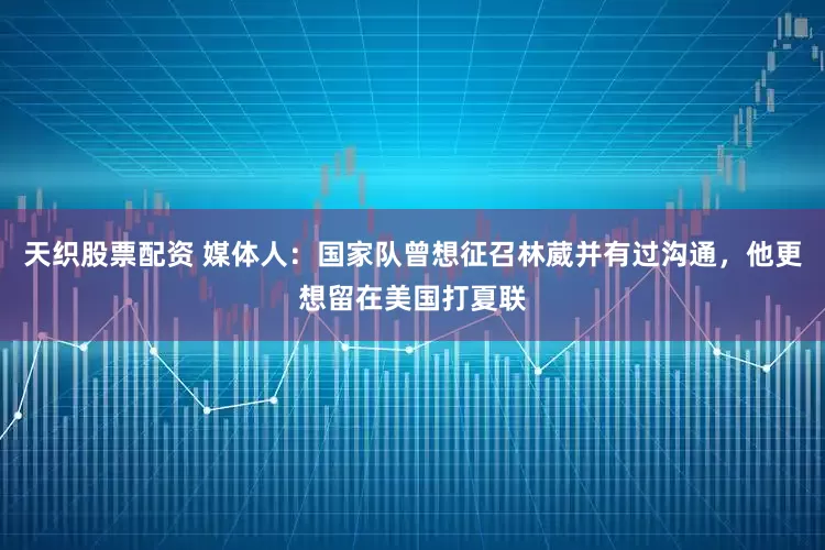 天织股票配资 媒体人：国家队曾想征召林葳并有过沟通，他更想留在美国打夏联