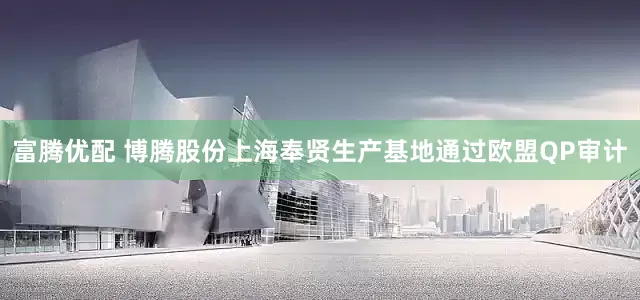 富腾优配 博腾股份上海奉贤生产基地通过欧盟QP审计