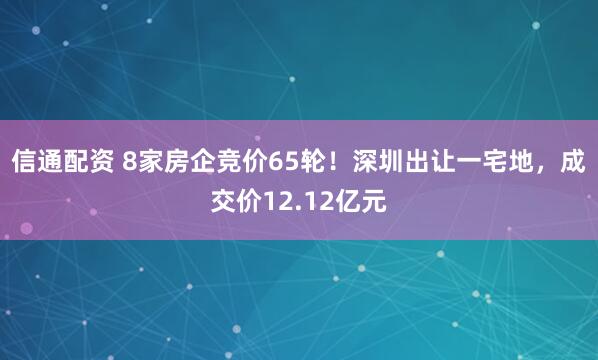 信通配资 8家房企竞价65轮！深圳出让一宅地，成交价12.12亿元