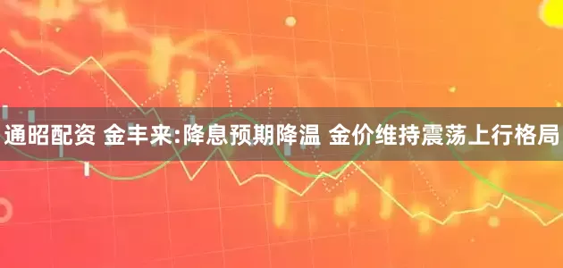 通昭配资 金丰来:降息预期降温 金价维持震荡上行格局