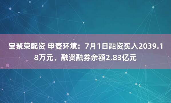 宝聚荣配资 申菱环境：7月1日融资买入2039.18万元，融资融券余额2.83亿元