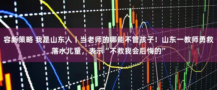 容新策略 我是山东人丨当老师的哪能不管孩子！山东一教师勇救落水儿童，表示“不救我会后悔的”