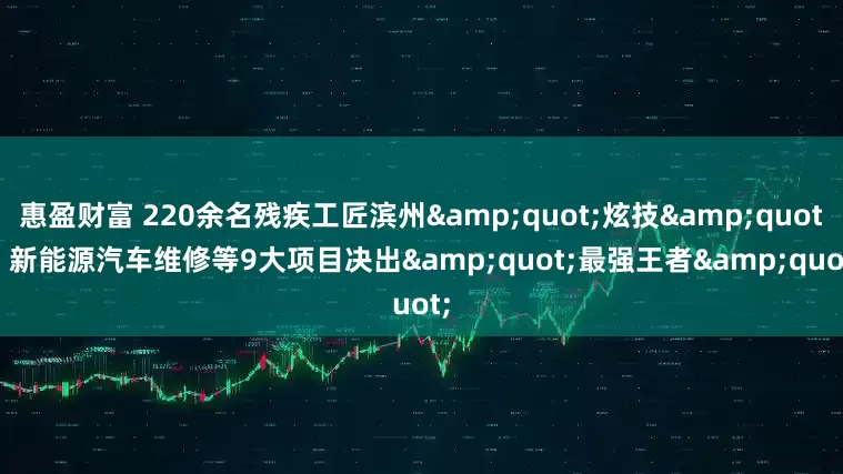 惠盈财富 220余名残疾工匠滨州"炫技"! 新能源汽车维修等9大项目决出"最强王者"