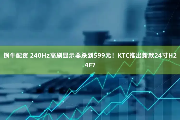 锅牛配资 240Hz高刷显示器杀到599元！KTC推出新款24寸H24F7