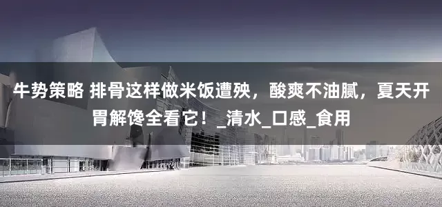 牛势策略 排骨这样做米饭遭殃，酸爽不油腻，夏天开胃解馋全看它！_清水_口感_食用
