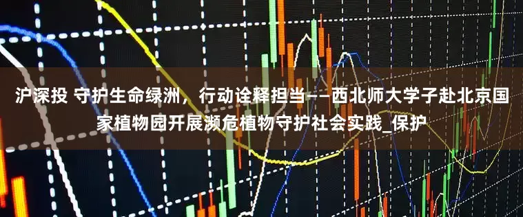 沪深投 守护生命绿洲，行动诠释担当——西北师大学子赴北京国家植物园开展濒危植物守护社会实践_保护