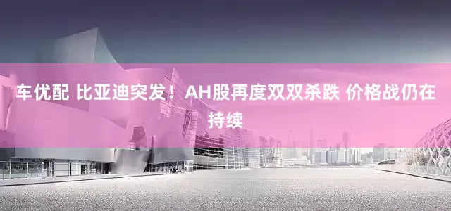车优配 比亚迪突发！AH股再度双双杀跌 价格战仍在持续