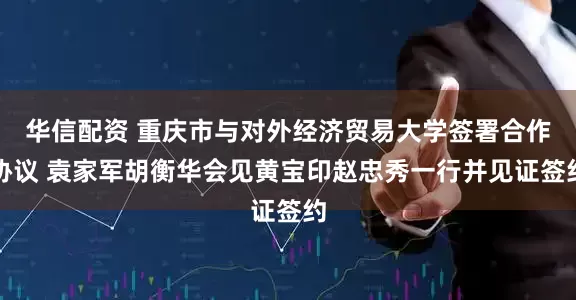 华信配资 重庆市与对外经济贸易大学签署合作协议 袁家军胡衡华会见黄宝印赵忠秀一行并见证签约