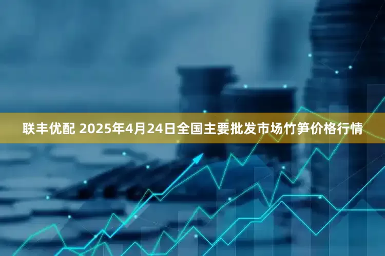 联丰优配 2025年4月24日全国主要批发市场竹笋价格行情