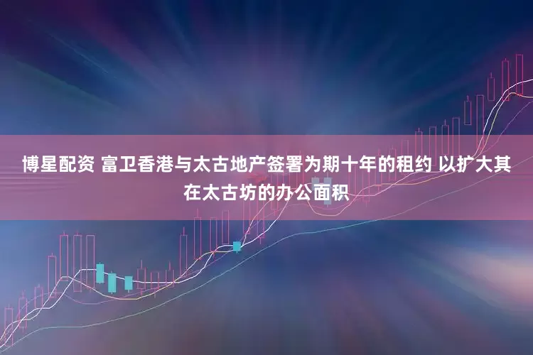 博星配资 富卫香港与太古地产签署为期十年的租约 以扩大其在太古坊的办公面积