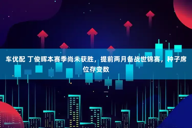 车优配 丁俊晖本赛季尚未获胜，提前两月备战世锦赛，种子席位存变数