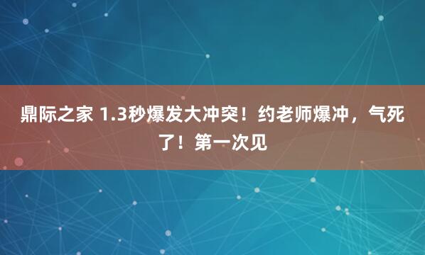 鼎际之家 1.3秒爆发大冲突！约老师爆冲，气死了！第一次见