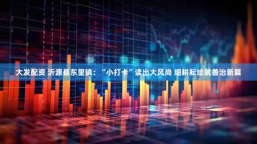 大发配资 沂源县东里镇：“小打卡”读出大风尚 细耕耘绘就善治新篇